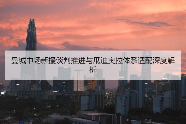 曼城中场新援谈判推进与瓜迪奥拉体系适配深度解析
