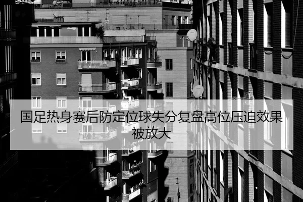 国足热身赛后防定位球失分复盘高位压迫效果被放大