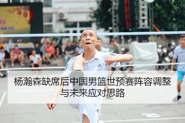 杨瀚森缺席后中国男篮世预赛阵容调整与未来应对思路